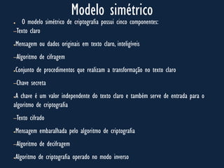 Modelo simétrico
● O modelo simétrico de criptografia possui cinco componentes:
–Texto claro
●Mensagem ou dados originais em texto claro, inteligíveis
–Algoritmo de cifragem
●Conjunto de procedimentos que realizam a transformação no texto claro
–Chave secreta
●A chave é um valor independente do texto claro e também serve de entrada para o
algoritmo de criptografia
–Texto cifrado
●Mensagem embaralhada pelo algoritmo de criptografia
–Algoritmo de decifragem
●Algoritmo de criptografia operado no modo inverso
 