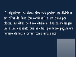 Os algoritmos de chave simétrica podem ser divididos
em cifras de fluxo (ou contínuas) e em cifras por
blocos. As cifras de fluxo cifram os bits da mensagem
um a um, enquanto que as cifras por bloco pegam um
número de bits e cifram como uma única
 