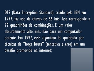 DES (Data Encryption Standard): criado pela IBM em
1977, faz uso de chaves de 56 bits. Isso corresponde a
72 quadrilhões de combinações. É um valor
absurdamente alto, mas não para um computador
potente. Em 1997, esse algoritmo foi quebrado por
técnicas de "força bruta" (tentativa e erro) em um
desafio promovido na internet;
 