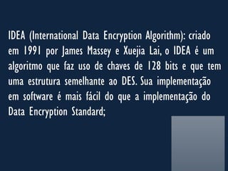 IDEA (International Data Encryption Algorithm): criado
em 1991 por James Massey e Xuejia Lai, o IDEA é um
algoritmo que faz uso de chaves de 128 bits e que tem
uma estrutura semelhante ao DES. Sua implementação
em software é mais fácil do que a implementação do
Data Encryption Standard;
 