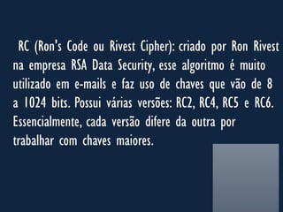 RC (Ron's Code ou Rivest Cipher): criado por Ron Rivest
na empresa RSA Data Security, esse algoritmo é muito
utilizado em e-mails e faz uso de chaves que vão de 8
a 1024 bits. Possui várias versões: RC2, RC4, RC5 e RC6.
Essencialmente, cada versão difere da outra por
trabalhar com chaves maiores.
 