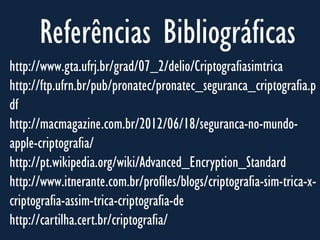 Referências Bibliográficas
http://www.gta.ufrj.br/grad/07_2/delio/Criptografiasimtrica
http://ftp.ufrn.br/pub/pronatec/pronatec_seguranca_criptografia.p
df
http://macmagazine.com.br/2012/06/18/seguranca-no-mundo-
apple-criptografia/
http://pt.wikipedia.org/wiki/Advanced_Encryption_Standard
http://www.itnerante.com.br/profiles/blogs/criptografia-sim-trica-x-
criptografia-assim-trica-criptografia-de
http://cartilha.cert.br/criptografia/
 