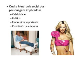 • Qual a hierarquia social dos
  personagens implicados?
  – Celebridade
  – Político
  – Empresário importante
  – Presidente de empresa
 