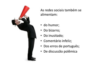 As redes sociais também se
alimentam:

•   do humor;
•   Do bizarro;
•   Do inusitado;
•   Comentário infeliz;
•   Dos erros de português;
•   De discussão polêmica
 