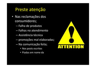 Preste atenção
• Nas reclamações dos
  consumidores;
  – Falha de produtos
  – Falhas no atendimento
  – Assistência técnica
  – promoções mal elaboradas;
  – Na comunicação feita;
     • Nos posts escritos
     • Piadas em nome da
       organização
 