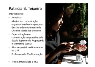 Patrícia B. Teixeira
@patriciatrixe
• Jornalista
• Mestre em comunicação
  organizacional com a pesquisa
  Gestão e Gerenciamento de
  Crise na Sociedade do Risco
• Especialização em
  comunicação corporativa pela
  Escola Superior de Propaganda
  e Marketing (ESPM)
• Aluna especial no Doutorado
  na USP
• Professora de Pós-Graduação

• Trixe Comunicação e TRX
 