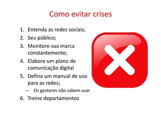 Como evitar crises
1. Entenda as redes sociais;
2. Seu público;
3. Monitore sua marca
   constantemente;
4. Elabore um plano de
   comunicação digital
5. Defina um manual de uso
   para as redes;
  – Os gestores não sabem usar
6. Treine departamentos
 