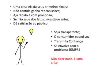 •   Uma crise ela dá seus primeiros sinais;
•   Não contida ganha repercussões;
•   Aja rápido e com prontidão;
•   Se não sabe dos fatos, investigue antes;
•   Dê satisfação ao público

                              •   Seja transparente;
                              •   O consumidor possui voz
                              •   Transmita Confiança
                              •   Se envolva com o
                                  problema SEMPRE

                              Não dizer nada. É uma
                              crise
 