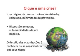 O que é uma crise?
• se origina de um risco não administrado,
  calculado, minimizado ou prevenido.

• Riscos são ameaças,
  vulnerabilidades de um
  negócio.

O desafio das organizações é
conhecer ou se conscientizar
dos seus riscos
 