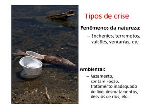 Tipos de crise
Fenômenos da natureza:
  – Enchentes, terremotos,
    vulcões, ventanias, etc.




Ambiental:
  – Vazamento,
    contaminação,
    tratamento inadequado
    do lixo, desmatamentos,
    desvios de rios, etc.
 