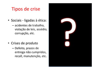 Tipos de crise

• Sociais - ligadas à ética:
   – acidentes de trabalho,
     violação de leis, assédio,
     corrupção, etc.


• Crises de produto
   – Defeito, prazos de
     entrega não cumpridos,
     recall, manutenção, etc.
 
