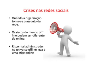 Crises nas redes sociais
• Quando a organização
  torna-se o assunto da
  rede.

• Os riscos do mundo off
  line podem ser diferente
  do online.

• Risco mal administrado
  no universo offline leva a
  uma crise online
 
