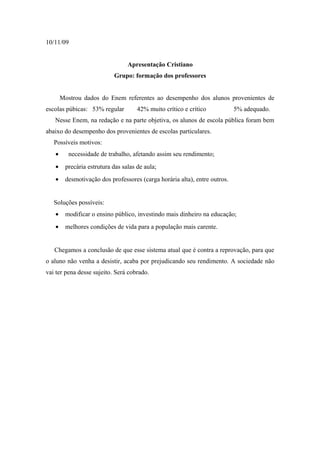 10/11/09


                                 Apresentação Cristiano
                           Grupo: formação dos professores


       Mostrou dados do Enem referentes ao desempenho dos alunos provenientes de
escolas púbicas: 53% regular         42% muito crítico e crítico           5% adequado.
   Nesse Enem, na redação e na parte objetiva, os alunos de escola pública foram bem
abaixo do desempenho dos provenientes de escolas particulares.
   Possíveis motivos:
   •     necessidade de trabalho, afetando assim seu rendimento;
   •    precária estrutura das salas de aula;
   •    desmotivação dos professores (carga horária alta), entre outros.


   Soluções possíveis:
   •    modificar o ensino público, investindo mais dinheiro na educação;
   •    melhores condições de vida para a população mais carente.


   Chegamos a conclusão de que esse sistema atual que é contra a reprovação, para que
o aluno não venha a desistir, acaba por prejudicando seu rendimento. A sociedade não
vai ter pena desse sujeito. Será cobrado.
 