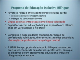 Proposta de Educação Inclusiva Bilíngue
• Favorece relação entre adulto surdo e criança surda:
– construção de auto-imagem positiva
– Inserção na comunidade ouvinte
• Língua de sinais introjetada como língua valorizada
• Experiências com educação bilíngue expansão nos últimos
anos em vários países e no Brasil.
• Complexa e exige cuidados especiais, formação de
profissionais habilitados, diferentes instituições envolvidas
- formação de professores ocupa lugar central
• A LIBRAS e a proposta de educação bilíngue para surdos
precisa ser conhecida pelos futuros professores, para que
os objetivos de um atendimento educacional inclusivo
bilíngue seja alcançado.
 