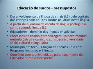 Educação de surdos - pressupostos
• Desenvolvimento da língua de sinais (L1) pelo contato
das crianças com adultos surdos usuários desta língua
• A partir dela- ensino da escrita da língua portuguesa
como segunda língua (L2)
• Educadores - domínio das línguas envolvidas
• Processos de ensino-aprendizagem - procedimentos
metodológicos e currículo considera a diversidade
sócio-cultural e lingüística
• Município em foco – Criação de Escolas Pólo com
Programa Inclusivo e Bilíngüe.
• Convênio com a universidade para pagamento de
Educador Surdo e Intérpretes
 