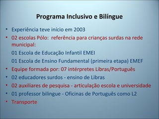 Programa Inclusivo e Bilíngue
• Experiência teve início em 2003
• 02 escolas Pólo: referência para crianças surdas na rede
municipal:
01 Escola de Educação Infantil EMEI
01 Escola de Ensino Fundamental (primeira etapa) EMEF
• Equipe formada por: 07 intérpretes Libras/Português
• 02 educadores surdos - ensino de Libras
• 02 auxiliares de pesquisa - articulação escola e universidade
• 01 professor bilingue - Oficinas de Português como L2
• Transporte
 