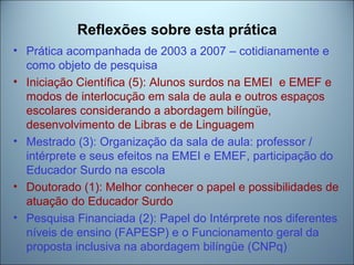 Reflexões sobre esta prática
• Prática acompanhada de 2003 a 2007 – cotidianamente e
como objeto de pesquisa
• Iniciação Científica (5): Alunos surdos na EMEI e EMEF e
modos de interlocução em sala de aula e outros espaços
escolares considerando a abordagem bilíngüe,
desenvolvimento de Libras e de Linguagem
• Mestrado (3): Organização da sala de aula: professor /
intérprete e seus efeitos na EMEI e EMEF, participação do
Educador Surdo na escola
• Doutorado (1): Melhor conhecer o papel e possibilidades de
atuação do Educador Surdo
• Pesquisa Financiada (2): Papel do Intérprete nos diferentes
níveis de ensino (FAPESP) e o Funcionamento geral da
proposta inclusiva na abordagem bilíngüe (CNPq)
 