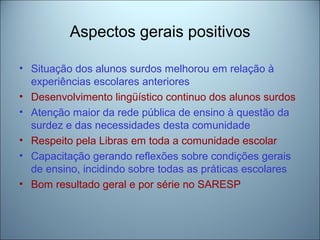 Aspectos gerais positivos
• Situação dos alunos surdos melhorou em relação à
experiências escolares anteriores
• Desenvolvimento lingüístico continuo dos alunos surdos
• Atenção maior da rede pública de ensino à questão da
surdez e das necessidades desta comunidade
• Respeito pela Libras em toda a comunidade escolar
• Capacitação gerando reflexões sobre condições gerais
de ensino, incidindo sobre todas as práticas escolares
• Bom resultado geral e por série no SARESP
 