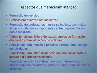 Aspectos que mereceram atenção
• Formação em serviço
• Práticas ora eficazes ora ineficazes
• Formação de professores mostra-se ineficaz em muitos
aspectos: diferenças importantes entre o que é dito e o
que é realizado
• Várias tentativas: leitura de textos, cursos de formação,
discussão sobre situações do cotidiano
• Dificuldade para modificar práticas: inércia, manutenção
de atividades
• Dificuldade para internalizar posturas que considerem a
surdez e a perspectiva bilíngüe
• Formação em Libras efetiva para os professores que
atuam com alunos surdos – para os demais não se mostra
eficiente
 