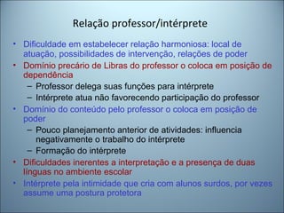 Relação professor/intérprete
• Dificuldade em estabelecer relação harmoniosa: local de
atuação, possibilidades de intervenção, relações de poder
• Domínio precário de Libras do professor o coloca em posição de
dependência
– Professor delega suas funções para intérprete
– Intérprete atua não favorecendo participação do professor
• Domínio do conteúdo pelo professor o coloca em posição de
poder
– Pouco planejamento anterior de atividades: influencia
negativamente o trabalho do intérprete
– Formação do intérprete
• Dificuldades inerentes a interpretação e a presença de duas
línguas no ambiente escolar
• Intérprete pela intimidade que cria com alunos surdos, por vezes
assume uma postura protetora
 