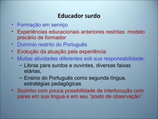 Educador surdo
• Formação em serviço
• Experiências educacionais anteriores restritas: modelo
precário de formador
• Domínio restrito do Português
• Evolução da atuação pela experiência
• Muitas atividades diferentes sob sua responsabilidade:
– Libras para surdos e ouvintes, diversas faixas
etárias,
– Ensino do Português como segunda língua,
estratégias pedagógicas
• Sozinho com pouca possibilidade de interlocução com
pares em sua língua e em seu “posto de observação”
 