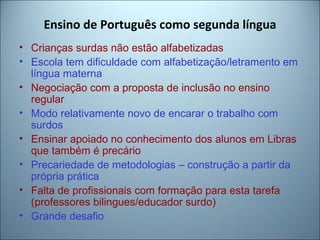 Ensino de Português como segunda língua
• Crianças surdas não estão alfabetizadas
• Escola tem dificuldade com alfabetização/letramento em
língua materna
• Negociação com a proposta de inclusão no ensino
regular
• Modo relativamente novo de encarar o trabalho com
surdos
• Ensinar apoiado no conhecimento dos alunos em Libras
que também é precário
• Precariedade de metodologias – construção a partir da
própria prática
• Falta de profissionais com formação para esta tarefa
(professores bilingues/educador surdo)
• Grande desafio
 
