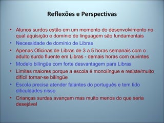 Reflexões e Perspectivas
• Alunos surdos estão em um momento do desenvolvimento no
qual aquisição e domínio de linguagem são fundamentais
• Necessidade de domínio de Libras
• Apenas Oficinas de Libras de 3 a 5 horas semanais com o
adulto surdo fluente em Libras - demais horas com ouvintes
• Modelo bilíngüe com forte desvantagem para Libras
• Limites maiores porque a escola é monolíngue e resiste/muito
difícil tornar-se bilíngüe
• Escola precisa atender falantes do português e tem tido
dificuldades nisso
• Crianças surdas avançam mas muito menos do que seria
desejável
 