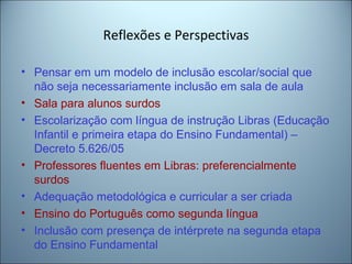 Reflexões e Perspectivas
• Pensar em um modelo de inclusão escolar/social que
não seja necessariamente inclusão em sala de aula
• Sala para alunos surdos
• Escolarização com língua de instrução Libras (Educação
Infantil e primeira etapa do Ensino Fundamental) –
Decreto 5.626/05
• Professores fluentes em Libras: preferencialmente
surdos
• Adequação metodológica e curricular a ser criada
• Ensino do Português como segunda língua
• Inclusão com presença de intérprete na segunda etapa
do Ensino Fundamental
 