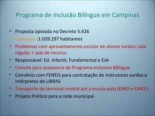 Programa de Inclusão Bilíngue em Campinas
• Proposta apoiada no Decreto 5.626
• Campinas :1.039.297 habitantes
• Problemas com aproveitamento escolar de alunos surdos: sala
regular + sala de recurso
• Responsável: Ed. Infantil, Fundamental e EJA
• Convite para assessoria de Programa Inclusivo Bilíngue
• Convênio com FENEIS para contratação de instrutores surdos e
intérpretes de LIBRAS
• Transporte do terminal central até a escola pólo (EMEI e EMEF)
• Projeto Político para a rede municipal
 