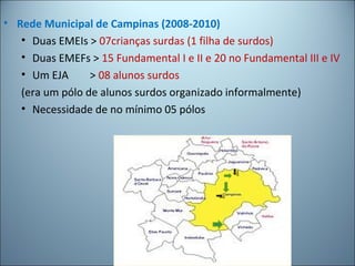 • Rede Municipal de Campinas (2008-2010)
• Duas EMEIs > 07crianças surdas (1 filha de surdos)
• Duas EMEFs > 15 Fundamental I e II e 20 no Fundamental III e IV
• Um EJA > 08 alunos surdos
(era um pólo de alunos surdos organizado informalmente)
• Necessidade de no mínimo 05 pólos
 
