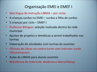 Organização EMEI e EMEF I
• Sala língua de instrução LIBRAS – por ciclos
• 4 crianças surdas na EMEI – surdas e filha de surdos
• 5 crianças por ciclo – EMEF I
• Professor Bilíngue: seleção realizada dentro da rede
municipal
• Ajustes de projetos e temáticas a serem trabalhados nas
turmas
• Elaboração de atividades com turmas de ouvintes
• Oficinas de Libras no contra-turno com Instrutor surdo
(3hs/semanais)
• Aulas de LIBRAS para alunos ouvintes
• Resistência de matrícula: distância e desconfiança
 