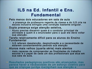 45
ILS na Ed. Infantil e Ens.
Fundamental
• Pelo menos dois educadores em sala de aula
▫ a presença da professora regente de classe e do ILS cria na
escola inclusiva bilíngüe uma condição bastante singular.
• Dupla presença exige atenção seletiva,
▫ Aluno precisa discernir quem é o condutor principal da
atividade e quem é o enunciador para o qual ele deve voltar
sua atenção.
• Tarefa relativamente difícil para os alunos do Ensino
Fundamental
▫ ILS referem desatenção, desmotivação e a necessidade de
estarem constantemente pedindo sua atenção
• Alunos mais velhos (quarta série) mais atentos
▫ mais capazes de compreender as finalidades do trabalho
escolar e o papel de cada um dos profissionais que atua em
sua sala de aula.
• Resultados pedagógicos positivos são alcançados, mas
parece haver a necessidade de um esforço coletivo para
que as crianças surdas mantenham sua atenção e
 