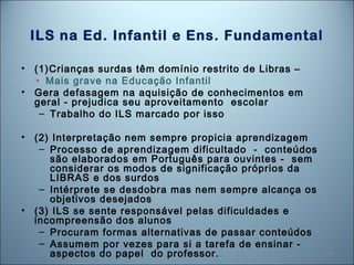 46
ILS na Ed. Infantil e Ens. Fundamental
• (1)Crianças surdas têm domínio restrito de Libras –
• Mais grave na Educação Infantil
• Gera defasagem na aquisição de conhecimentos em
geral - prejudica seu aproveitamento escolar
– Trabalho do ILS marcado por isso
• (2) Interpretação nem sempre propicia aprendizagem
– Processo de aprendizagem dificultado - conteúdos
são elaborados em Português para ouvintes - sem
considerar os modos de significação próprios da
LIBRAS e dos surdos
– Intérprete se desdobra mas nem sempre alcança os
objetivos desejados
• (3) ILS se sente responsável pelas dificuldades e
incompreensão dos alunos
– Procuram formas alternativas de passar conteúdos
– Assumem por vezes para si a tarefa de ensinar -
aspectos do papel do professor.
 