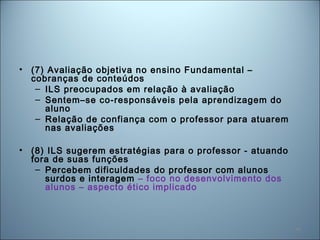 48
• (7) Avaliação objetiva no ensino Fundamental –
cobranças de conteúdos
– ILS preocupados em relação à avaliação
– Sentem–se co-responsáveis pela aprendizagem do
aluno
– Relação de confiança com o professor para atuarem
nas avaliações
• (8) ILS sugerem estratégias para o professor - atuando
fora de suas funções
– Percebem dificuldades do professor com alunos
surdos e interagem – foco no desenvolvimento dos
alunos – aspecto ético implicado
 