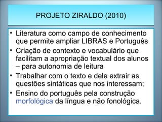 PROJETO ZIRALDO (2010)PROJETO ZIRALDO (2010)
• Literatura como campo de conhecimento
que permite ampliar LIBRAS e Português
• Criação de contexto e vocabulário que
facilitam a apropriação textual dos alunos
– para autonomia de leitura
• Trabalhar com o texto e dele extrair as
questões sintáticas que nos interessam;
• Ensino do português pela construção
morfológica da língua e não fonológica.
 