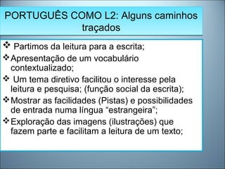 PORTUGUÊS COMO L2: Alguns caminhos
traçados
PORTUGUÊS COMO L2: Alguns caminhos
traçados
 Partimos da leitura para a escrita;
Apresentação de um vocabulário
contextualizado;
 Um tema diretivo facilitou o interesse pela
leitura e pesquisa; (função social da escrita);
Mostrar as facilidades (Pistas) e possibilidades
de entrada numa língua “estrangeira”;
Exploração das imagens (ilustrações) que
fazem parte e facilitam a leitura de um texto;
 