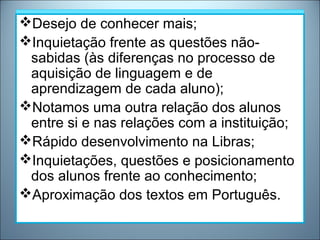 Desejo de conhecer mais;
Inquietação frente as questões não-
sabidas (às diferenças no processo de
aquisição de linguagem e de
aprendizagem de cada aluno);
Notamos uma outra relação dos alunos
entre si e nas relações com a instituição;
Rápido desenvolvimento na Libras;
Inquietações, questões e posicionamento
dos alunos frente ao conhecimento;
Aproximação dos textos em Português.
 