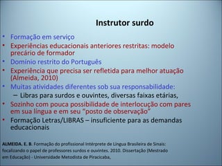 Instrutor surdo
• Formação em serviço
• Experiências educacionais anteriores restritas: modelo
precário de formador
• Domínio restrito do Português
• Experiência que precisa ser refletida para melhor atuação
(Almeida, 2010)
• Muitas atividades diferentes sob sua responsabilidade:
– Libras para surdos e ouvintes, diversas faixas etárias,
• Sozinho com pouca possibilidade de interlocução com pares
em sua língua e em seu “posto de observação”
• Formação Letras/LIBRAS – insuficiente para as demandas
educacionais
ALMEIDA. E. B. Formação do profissional Intérprete de Língua Brasileira de Sinais:
focalizando o papel de professores surdos e ouvintes. 2010. Dissertação (Mestrado
em Educação) - Universidade Metodista de Piracicaba,
 
