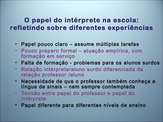 8
O papel do intérprete na escola:
refletindo sobre diferentes experiências
• Papel pouco claro – assume múltiplas tarefas
• Pouco preparo formal – atuação empírica, com
formação em serviço
• Falta de formação - problemas para os alunos surdos
• Relação intérprete/aluno surdo diferenciada da
relação professor /aluno
• Necessidade de que o professor também conheça a
língua de sinais – nem sempre contemplada
• Tensão entre papel do professor e papel do
intérprete
• Papel diferente para diferentes níveis de ensino
 