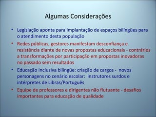 Algumas Considerações
• Legislação aponta para implantação de espaços bilíngües para
o atendimento desta população
• Redes públicas, gestores manifestam desconfiança e
resistência diante de novas propostas educacionais - contrários
a transformações por participação em propostas inovadoras
no passado sem resultados
• Educação Inclusiva bilíngüe: criação de cargos - novos
personagens no cenário escolar: instrutores surdos e
intérpretes de Libras/Português
• Equipe de professores e dirigentes não flutuante - desafios
importantes para educação de qualidade
 