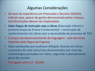Algumas Considerações
• 04 anos de experiência em Piracicaba e Decreto 5626/05,
indicam que, apesar do ganho demonstrado pelas crianças,
transformações devem ser implantadas
• Salas língua de instrução seja a Libras (Educação Infantil e
primeira etapa do Ensino Fundamental) – construção de
conhecimentos em Libras sem a necessidade da presença de TILS
• Crianças em desenvolvimento de linguagem - sem barreiras
impostas pela língua portuguesa
• Salas conduzidas por professor bilíngüe, fluente em Libras -
conteúdos de cada série/ciclo desenvolvidos por meio de
metodologias pensadas em Libras, seguindo o planejamento
geral das escolas
• Português como L2 - desafio
 