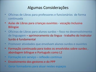 Algumas Considerações
• Oficinas de Libras para professores e funcionários de forma
continuada
• Aulas de Libras para crianças ouvintes - vocação Inclusiva
Bilíngüe
• Oficinas de Libras para alunos surdos – foco no desenvolvimento
de linguagem – aprimoramento da língua - trabalho do Instrutor
Surdo é fundamental
• Promover atividades que envolvam alunos surdos e ouvintes
• Formação continuada para todos os envolvidos sobre surdez ,
abordagem bilíngue e Português como L2
• Formação em serviço – reflexão continua
• Envolvimento dos gestores e do PPP
• Gerar formadores para atuar nestes espaços
 