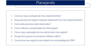 Planejando 
1.Como eumeçoa evoluçãode meus relacionamentos? 
2.Quaisprocessosde negócioimpactamdiretamentenosmeus relacionamentos? 
3.Como estesprocessosestãorelacionados? 
4.Como melhorara produtividadede minhaequipe? 
5.Como meçoa percepçãodo meu clientesobremeu negócio? 
6.De queforma possome comunicare fidelizarmelhor? 
7.Como tornarmeu negóciomaisrentávelcom umaestratégiade CRM?  