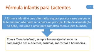 Fórmula infantis para Lactentes 7
A fórmula infantil é uma alternativa segura para os casos em que o
leite materno não pode ser a única ou principal fonte de alimentação
do bebê, mas não é uma fonte completa como o leite humano.
Com a fórmula infantil, sempre haverá algo faltando na
composição dos nutrientes, enzimas, anticorpos e hormônios.
 