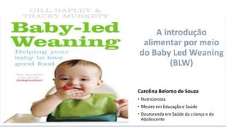 A introdução alimentar por meio do BLW
Carolina Belomo de Souza
• Nutricionista
• Mestre em Educação e Saúde
• Doutoranda em Saúde da criança e do
Adolescente
A introdução
alimentar por meio
do Baby Led Weaning
(BLW)
 