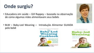 A introdução alimentar por meio do BLW
• Educadora em saúde – Gill Rappey – baseada na observação
de como algumas mães alimentavam seus bebês
• BLW – Baby-Led Weaning – Introdução Alimentar GUIADA
pelo bebê
Onde surgiu?
 