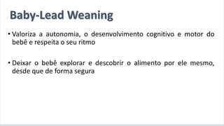 A introdução alimentar por meio do BLW
• Valoriza a autonomia, o desenvolvimento cognitivo e motor do
bebê e respeita o seu ritmo
• Deixar o bebê explorar e descobrir o alimento por ele mesmo,
desde que de forma segura
Baby-Lead Weaning
 