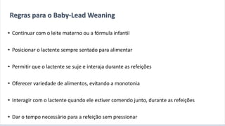A introdução alimentar por meio do BLW
• Continuar com o leite materno ou a fórmula infantil
• Posicionar o lactente sempre sentado para alimentar
• Permitir que o lactente se suje e interaja durante as refeições
• Oferecer variedade de alimentos, evitando a monotonia
• Interagir com o lactente quando ele estiver comendo junto, durante as refeições
• Dar o tempo necessário para a refeição sem pressionar
Regras para o Baby-Lead Weaning
 