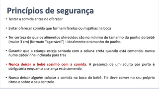 A introdução alimentar por meio do BLW
• Testar a comida antes de oferecer
• Evitar oferecer comida que formam farelos ou migalhas na boca
• Ter certeza de que os alimentos oferecidos são no mínimo do tamanho do punho do bebê
(maior 3 cm) (formato “agarrável”) - idealmente o tamanho do punho.
• Garantir que a criança esteja sentada com a coluna ereta quando está comendo, nunca
numa cadeirinha inclinada para trás
• Nunca deixar o bebê sozinho com a comida. A presença de um adulto por perto é
obrigatória enquanto a criança está comendo
• Nunca deixar alguém colocar a comida na boca do bebê. Ele deve comer no seu próprio
ritmo e sobre o seu controle
Princípios de segurança
 