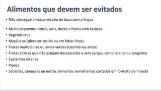 A introdução alimentar por meio do BLW
• Não consegue amassar no céu da boca com a língua
• Muito pequenos: nozes, uvas, doces e frutas com caroços
• Vegetais crus
• Maçã crua (oferecer cozida ou em fatias finas)
• Frutas muito duras ou ainda verdes (cozinhá-las antes)
• Frutas cítricas que não estejam descascadas e sem caroço, como laranja ou tangerina
• Castanhas inteiras
• Pipoca
• Salsichas, cenouras ou outros alimentos semelhantes cortados em formato de moeda
Alimentos que devem ser evitados
 